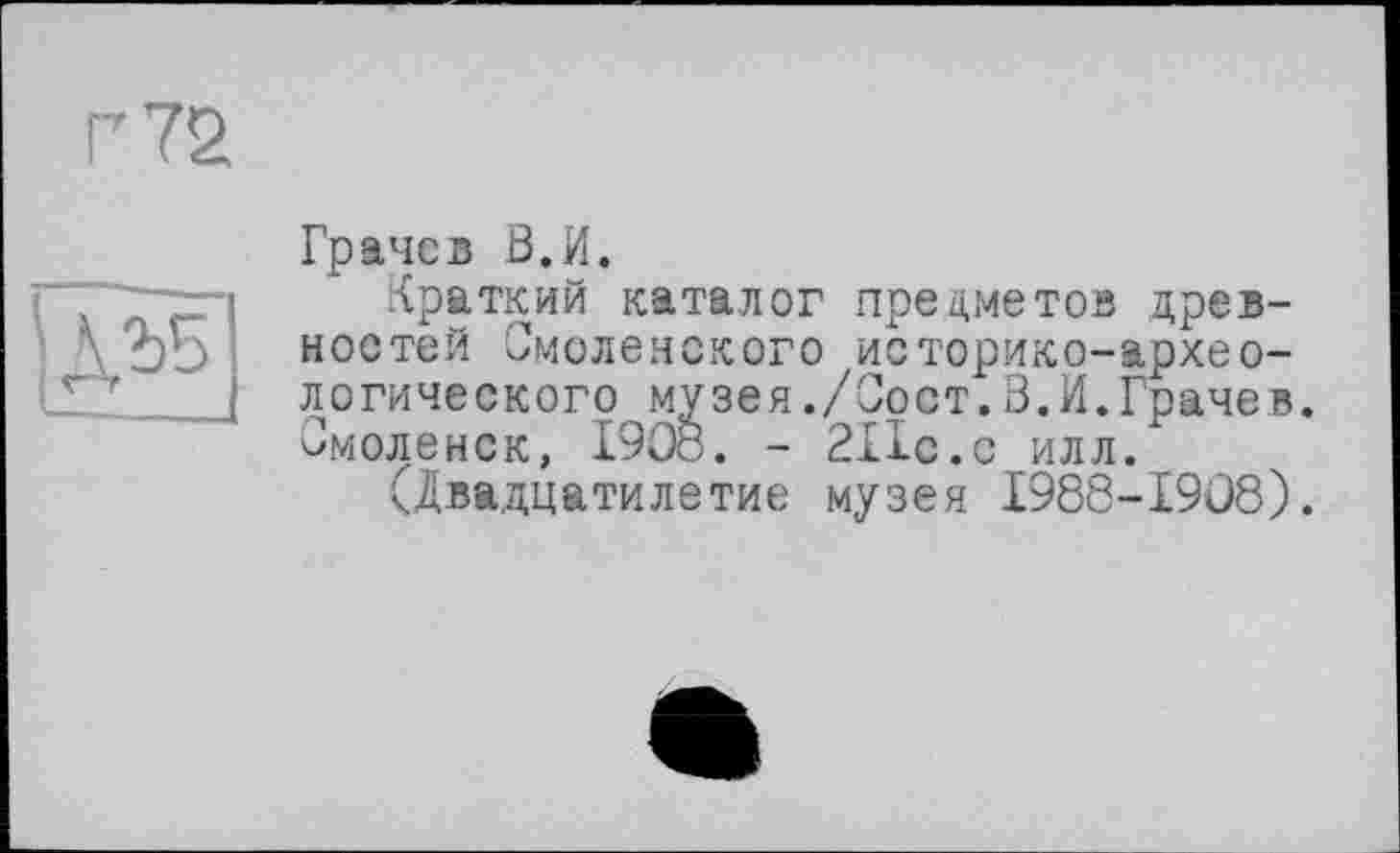 ﻿Г 72

Грачев З.И.
Краткий каталог предметов древностей Смоленского историко-археологического музея./Сост.3.И.Грачев. Смоленск, 1908. - 211с.с илл.
(Двадцатилетие музея 1988-1908).